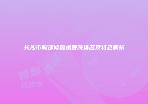 长沙市胸部修复术医院排名及特色解析