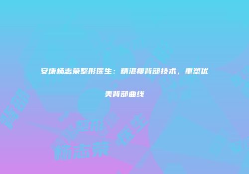 安康杨志荣整形医生：精湛瘦背部技术，重塑优美背部曲线