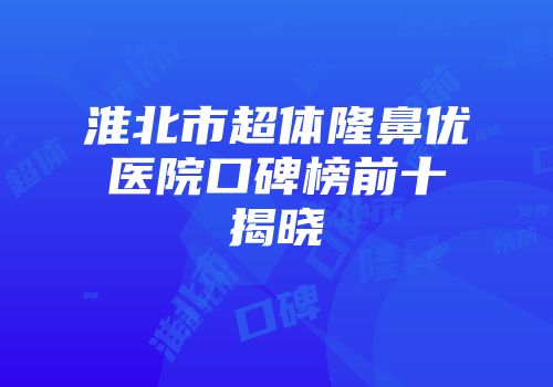 淮北市超体隆鼻优医院口碑榜前十揭晓