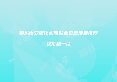 聊城市双固化树脂粘全瓷冠项目推荐及价格一览