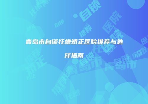 青岛市自锁托槽矫正医院推荐与选择指南
