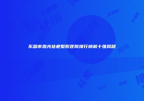 东营市激光祛疤整形医院排行榜前十强揭晓