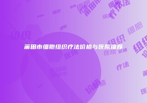 莆田市细胞组织疗法价格与医院推荐