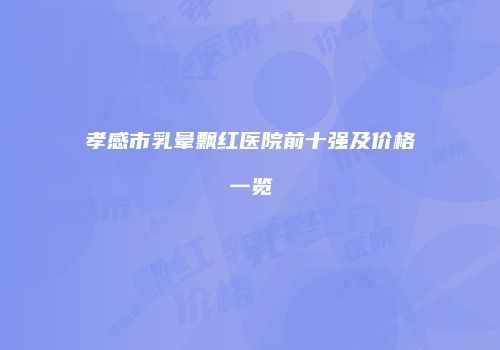 孝感市乳晕飘红医院前十强及价格一览