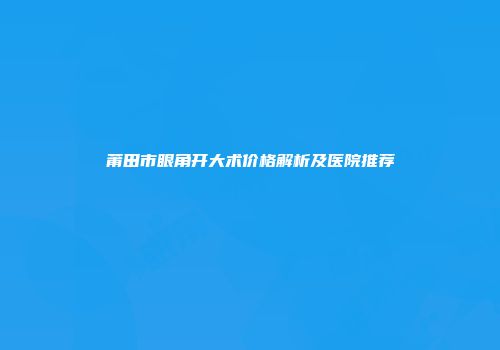 莆田市眼角开大术价格解析及医院推荐