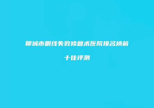 聊城市眼线失败修复术医院排名榜前十佳评测