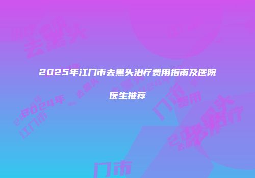 2025年江门市去黑头治疗费用指南及医院医生推荐