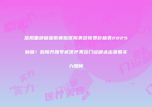 岳阳面部做吸脂瘦脸医院美容收费价格表2025新版！岳阳乔雅零贰医疗美容门诊部点击查看实力如何