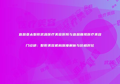 宜昌亚太整形武昌医疗美容医院与宜昌雅现医疗美容门诊部：整形美容机构深度解析与价格对比