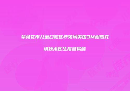 攀枝花市儿童口腔医疗领域美国3M树脂充填技术医生排名揭晓