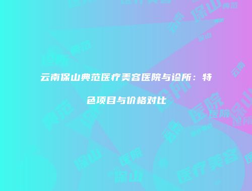 云南保山典范医疗美容医院与诊所：特色项目与价格对比