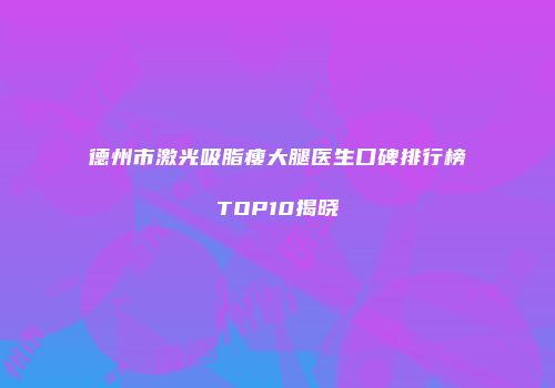 德州市激光吸脂瘦大腿医生口碑排行榜TOP10揭晓