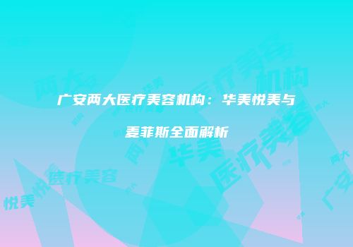 广安两大医疗美容机构：华美悦美与麦菲斯全面解析