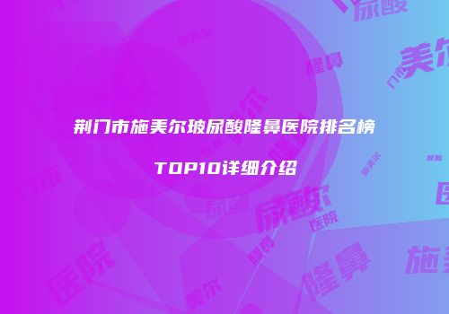 荆门市施美尔玻尿酸隆鼻医院排名榜TOP10详细介绍