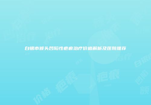 白银市额头凹陷性疤痕治疗价格解析及医院推荐