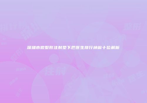深圳市微整形注射垫下巴医生排行榜前十位解析