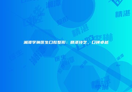 湘潭李琳医生口腔整形：精湛技艺，口碑卓越