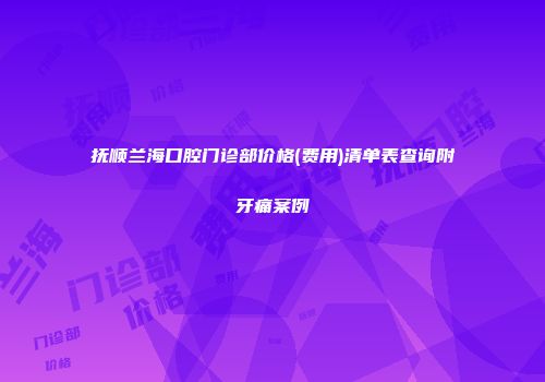 抚顺兰海口腔门诊部价格(费用)清单表查询附牙痛案例