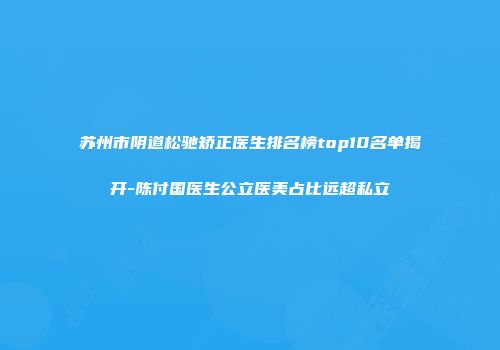 苏州市阴道松驰矫正医生排名榜top10名单揭开-陈付国医生公立医美占比远超私立