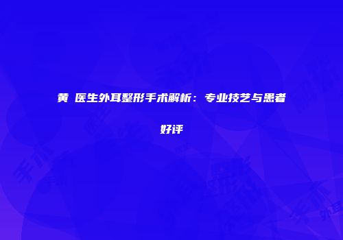 黄骎医生外耳整形手术解析：专业技艺与患者好评