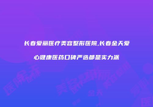 长春爱丽医疗美容整形医院,长春金天爱心健康医药口碑严选都是实力派