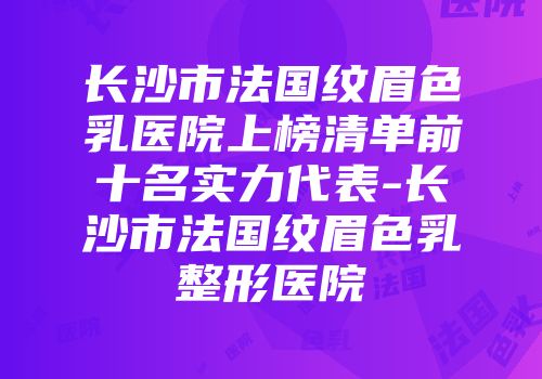 长沙市法国纹眉色乳医院上榜清单前十名实力代表-长沙市法国纹眉色乳整形医院