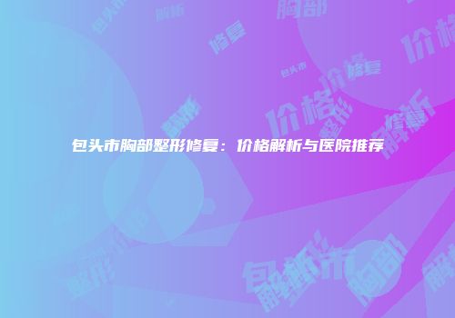 包头市胸部整形修复：价格解析与医院推荐