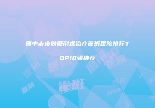 晋中市皮肤磨削术治疗雀斑医院排行TOP10强推荐