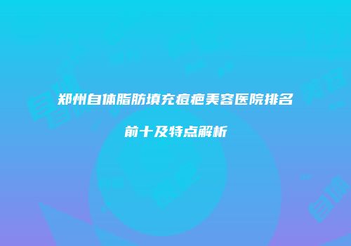 郑州自体脂肪填充痘疤美容医院排名前十及特点解析