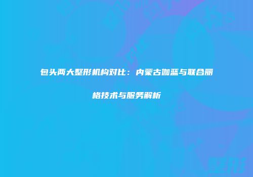 包头两大整形机构对比：内蒙古伽蓝与联合丽格技术与服务解析