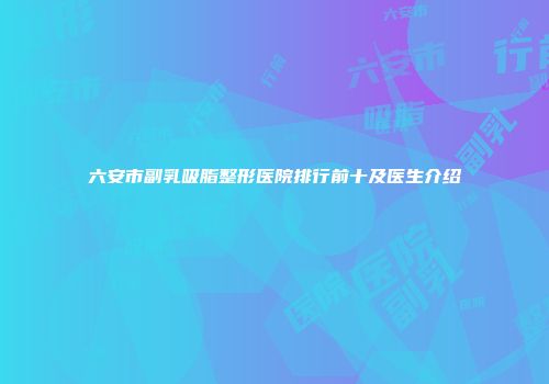 六安市副乳吸脂整形医院排行前十及医生介绍
