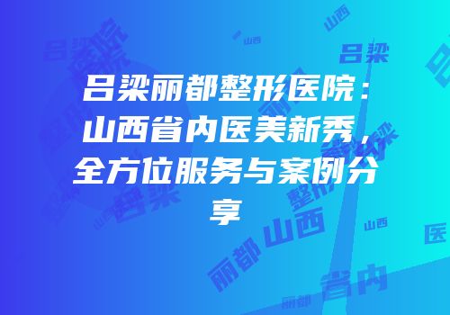 吕梁丽都整形医院：山西省内医美新秀，全方位服务与案例分享