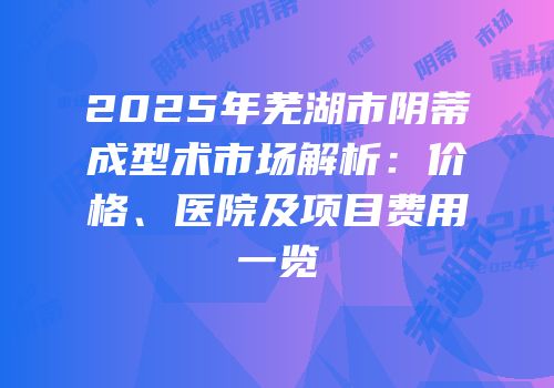 2025年芜湖市阴蒂成型术市场解析：价格、医院及项目费用一览