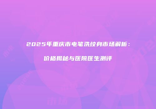 2025年重庆市电笔洗纹身市场解析：价格揭秘与医院医生测评