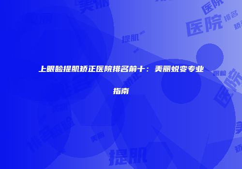 上眼睑提肌矫正医院排名前十：美丽蜕变专业指南