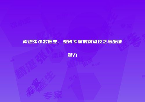 南通张小宏医生：整形专家的精湛技艺与医德魅力