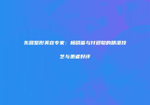 东营整形美容专家：杨晓笛与付迎聪的精湛技艺与患者好评