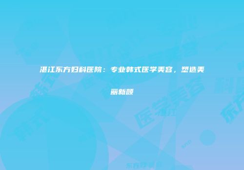 湛江东方妇科医院：专业韩式医学美容，塑造美丽新颜