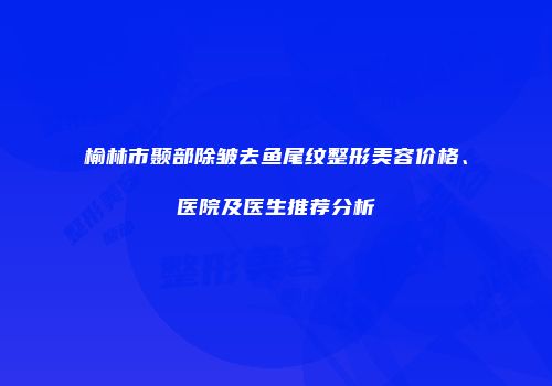 榆林市颞部除皱去鱼尾纹整形美容价格、医院及医生推荐分析