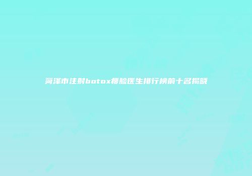菏泽市注射botox瘦脸医生排行榜前十名揭晓