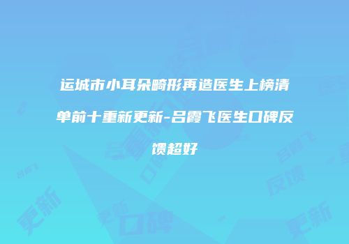 运城市小耳朵畸形再造医生上榜清单前十重新更新-吕霞飞医生口碑反馈超好