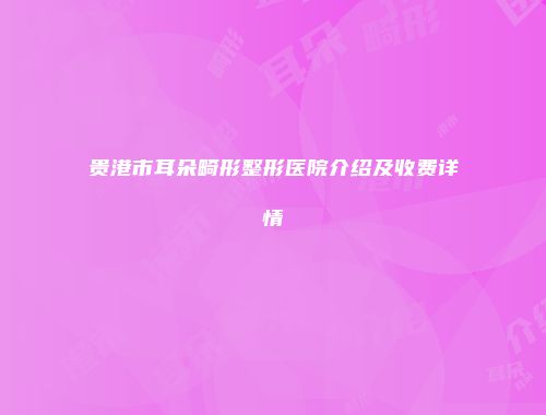 贵港市耳朵畸形整形医院介绍及收费详情