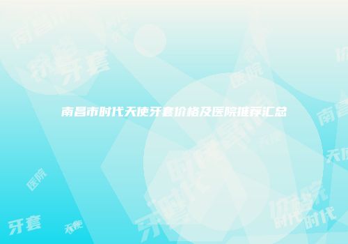 南昌市时代天使牙套价格及医院推荐汇总