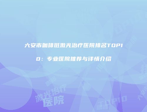 六安市咖啡斑激光治疗医院排名TOP10：专业医院推荐与详情介绍