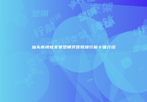 汕头市纯钛支架塑钢牙医院排行前十强介绍