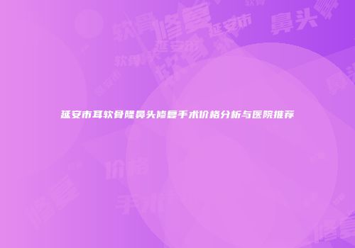 延安市耳软骨隆鼻头修复手术价格分析与医院推荐