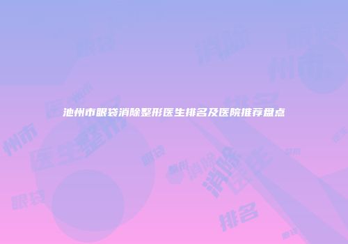 池州市眼袋消除整形医生排名及医院推荐盘点