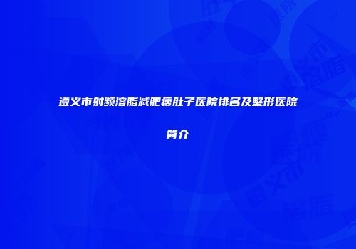 遵义市射频溶脂减肥瘦肚子医院排名及整形医院简介