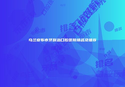 乌兰察布市牙刮治口腔医院排名及推荐