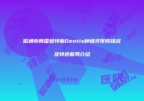 昭通市韩国登特斯Dentis种植牙医院排名及特色服务介绍